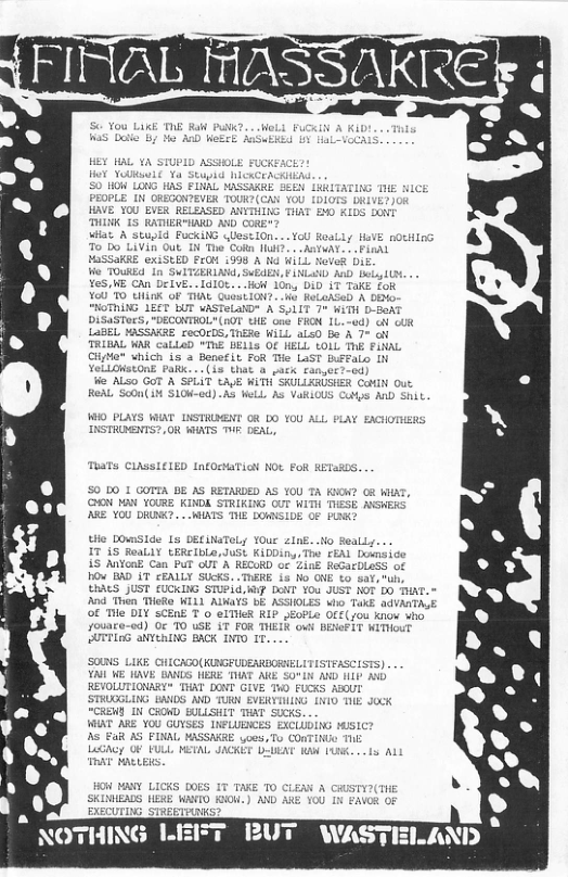 To Do LiVin Out TN Tho Cotn I . .ASIVAY MaSSaKRE exiSEED PG 1998 A N MILL Neves Di Ve TOuKEd In Swi L SUEEN, AN AnD By 8. .. Y5, HE Chn Del Hot 10n, DID i TakE foR O CHiTK OF THAL QUoSLIGN?. o ReLoASeD A DEMo- A’S/LIT 7+ WiTH D-BeAT DiSaSTucs, "oE CHE ons FHON 1L.-0d) o ol LaBEL 1Sk SHe WiLL als0 Bo A 7° ot TRIBAL AR “IoE’BELLs OF HELL tOLL T FINAL Gl which is a Benefit FoR The Last Buffalo IN YeLLOwetOnE PaR.. (i3 that o o e ALso GoT A a USHER o Out 5 Cutps AnD Shit. HIO PLAYS WIAT IISTRUENT OR DO 10U ALL PLAY INSTRONTS?, OR WAATS THF DEAL, TUATs CLASSIELED nfORMTiN NOt FoR RETaR0S. 50 50 1 GOTTA BE AS RETARDED AS YOU T K QN MAY YOURE KINDE STRIKING OUT WITH T (00 DRURK? . WIATS 1 E OF PRz 210E. .o Beally. Zink ReGarDLes 1OV BAD T CEALLY SUck: u S JUST (UCKING STUPLd, 4P DT Y0u JUST NOT DO THAT. = Ad Thon THoke LHTS BE ASSIOLES who TakE advATALE of mie bIY T 0 elMieR RIP JEoPLe OFF(s0u kiow vho Jouare-ed) Oc 10 uSE iT FoR T F1T WITouT 2UTTIEG aNYERING BACK INTO 1T SOUNS LIKE GHICAGO(KUBGFUDEARSCS reascists) YAIL WE JAVE SANDS, HERE THAT ARE S0°L D 11D AN REVOLUTIONARY" THAT DONT GIVE T FUCKS ABOUT STRUGGLING EANDS AND TURN EVERY BIE Jock AT UBICES EXCLIDING HSIC? ML MASSARRE 065, To CONTINGo ThE . METAL JACKET DLUENT N LARK...1s AL SN HANY LICKS DOES 1 EADS HERE WAVIO Kok EXECUTIG STREETRAKS? * NOTHING LEFT